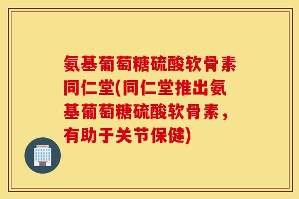 氨基葡萄糖硫酸软骨素同仁堂(同仁堂推出氨基葡萄糖硫酸软骨素，有助于关节保健)