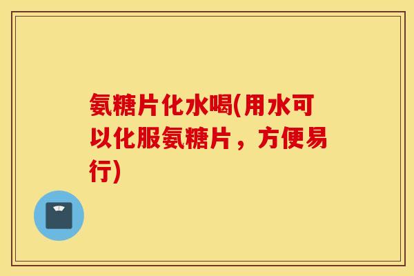 氨糖片化水喝(用水可以化服氨糖片，方便易行)