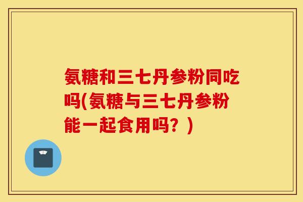 氨糖和三七丹参粉同吃吗(氨糖与三七丹参粉能一起食用吗？)