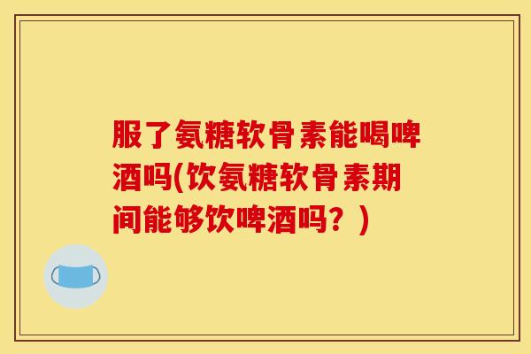 服了氨糖软骨素能喝啤酒吗(饮氨糖软骨素期间能够饮啤酒吗?) 服了氨糖软骨素能喝啤酒吗(饮氨糖软骨素期间能够饮啤酒吗?)