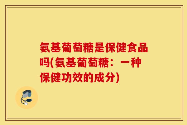 氨基葡萄糖是保健食品吗(氨基葡萄糖：一种保健功效的成分)