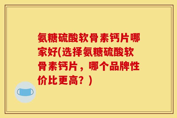 氨糖硫酸软骨素钙片哪家好(选择氨糖硫酸软骨素钙片，哪个品牌性价比更高？)