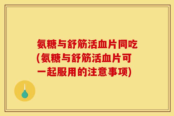 氨糖与舒筋活血片同吃(氨糖与舒筋活血片可一起服用的注意事项)