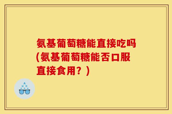 氨基葡萄糖能直接吃吗(氨基葡萄糖能否口服直接食用？)