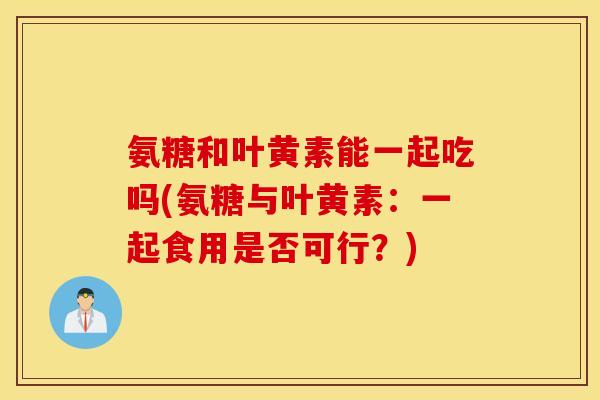 氨糖和叶黄素能一起吃吗(氨糖与叶黄素：一起食用是否可行？)