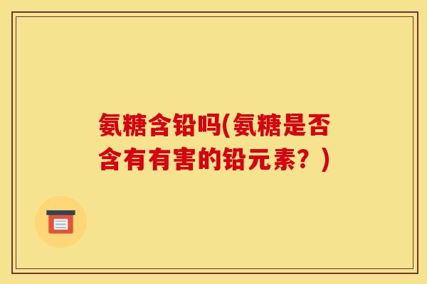 氨糖含铅吗(氨糖是否含有有害的铅元素？)