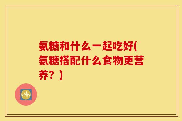氨糖和什么一起吃好(氨糖搭配什么食物更营养？)