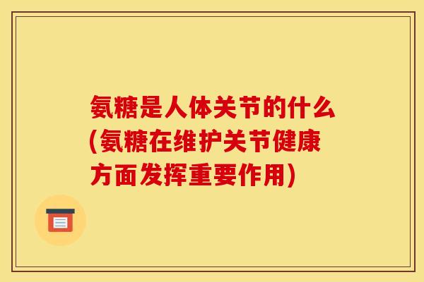氨糖是人体关节的什么(氨糖在维护关节健康方面发挥重要作用)