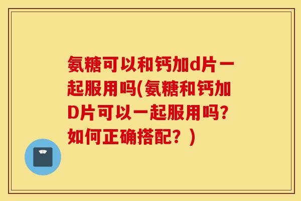 氨糖可以和钙加d片一起服用吗(氨糖和钙加D片可以一起服用吗？如何正确搭配？)
