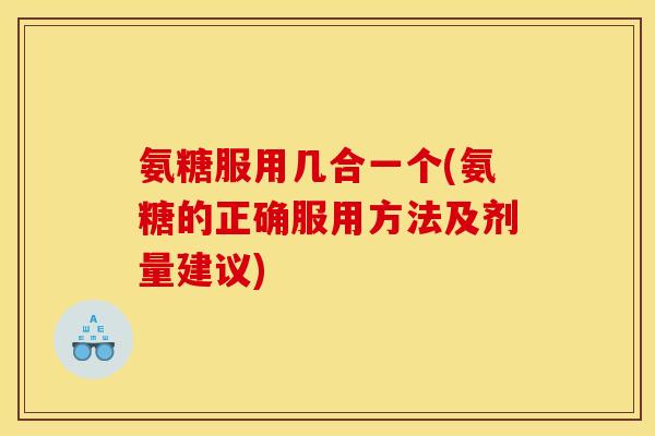 氨糖服用几合一个(氨糖的正确服用方法及剂量建议)