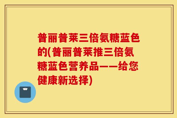普丽普莱三倍氨糖蓝色的(普丽普莱推三倍氨糖蓝色营养品——给您健康新选择)