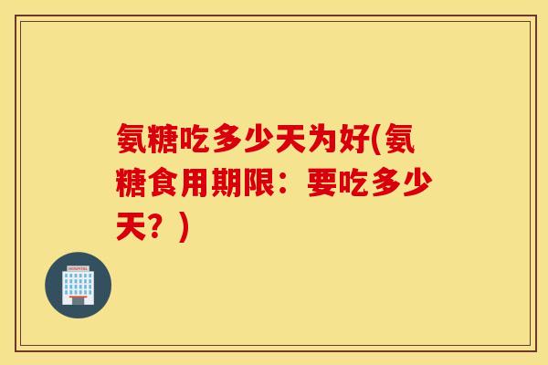 氨糖吃多少天为好(氨糖食用期限：要吃多少天？)