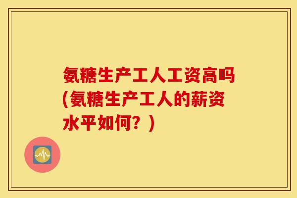 氨糖生产工人工资高吗(氨糖生产工人的薪资水平如何？)