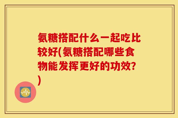 氨糖搭配什么一起吃比较好(氨糖搭配哪些食物能发挥更好的功效?) 氨糖搭配什么一起吃比较好(氨糖搭配哪些食物能发挥更好的功效?)