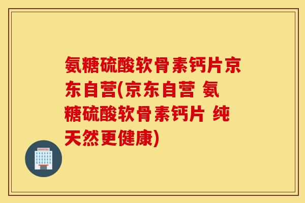 氨糖硫酸软骨素钙片京东自营(京东自营 氨糖硫酸软骨素钙片 纯天然更健康)