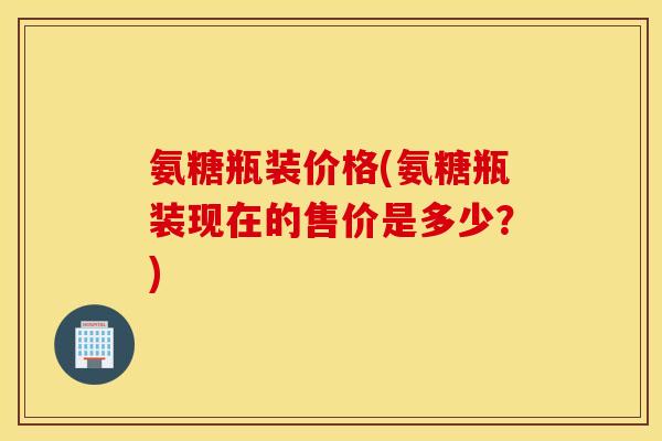 氨糖瓶装价格(氨糖瓶装现在的售价是多少？)