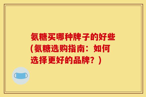 氨糖买哪种牌子的好些(氨糖选购指南：如何选择更好的品牌？)