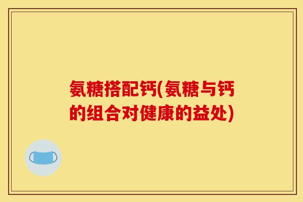 氨糖搭配钙(氨糖与钙的组合对健康的益处)