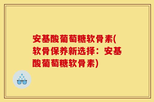 安基酸葡萄糖软骨素(软骨保养新选择：安基酸葡萄糖软骨素)
