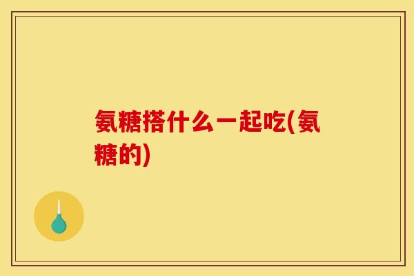 氨糖搭什么一起吃(氨糖的)