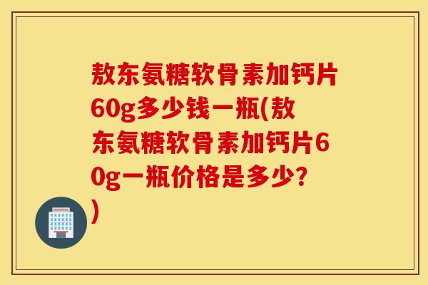 敖东氨糖软骨素加钙片60g多少钱一瓶(敖东氨糖软骨素加钙片60g一瓶价格是多少？)
