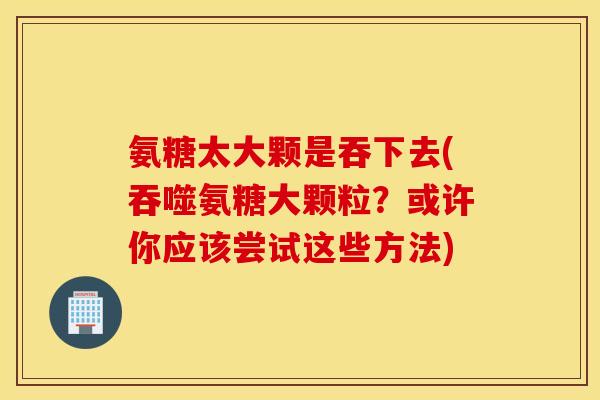 氨糖太大颗是吞下去(吞噬氨糖大颗粒？或许你应该尝试这些方法)