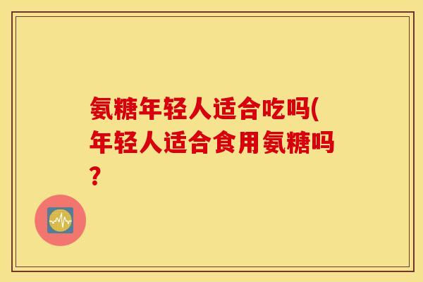 氨糖年轻人适合吃吗(年轻人适合食用氨糖吗？