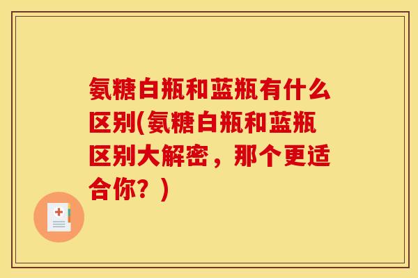 氨糖白瓶和蓝瓶有什么区别(氨糖白瓶和蓝瓶区别大解密，那个更适合你？)