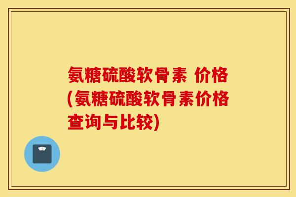 氨糖硫酸软骨素 价格(氨糖硫酸软骨素价格查询与比较)