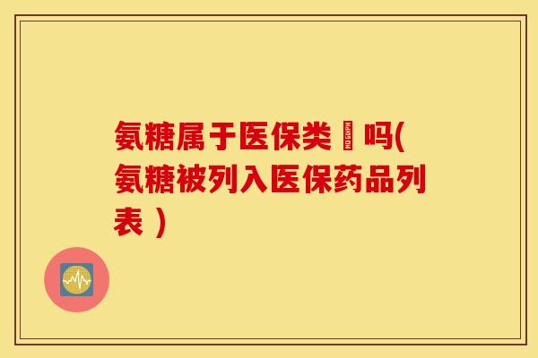 氨糖属于医保类葯吗(氨糖被列入医保药品列表 )