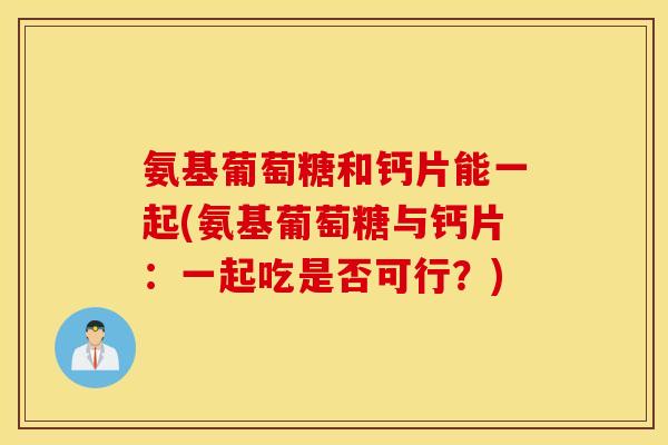 氨基葡萄糖和钙片能一起(氨基葡萄糖与钙片：一起吃是否可行？)