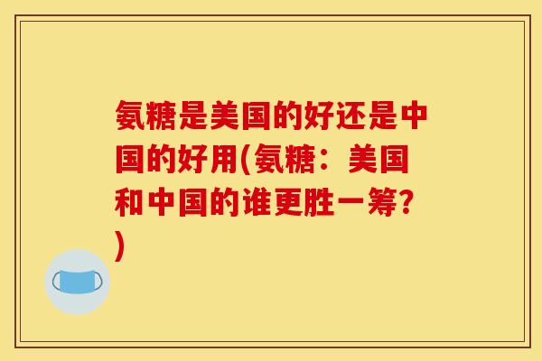 氨糖是美国的好还是中国的好用(氨糖：美国和中国的谁更胜一筹？)