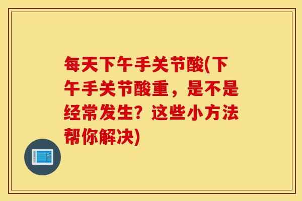 每天下午手关节酸(下午手关节酸重，是不是经常发生？这些小方法帮你解决)