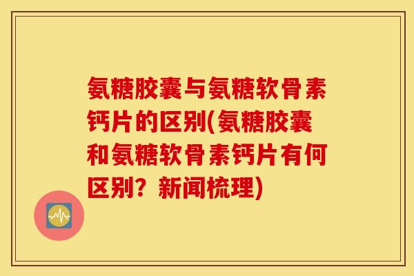 氨糖胶囊与氨糖软骨素钙片的区别(氨糖胶囊和氨糖软骨素钙片有何区别？新闻梳理)