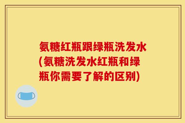 氨糖红瓶跟绿瓶洗发水(氨糖洗发水红瓶和绿瓶你需要了解的区别)