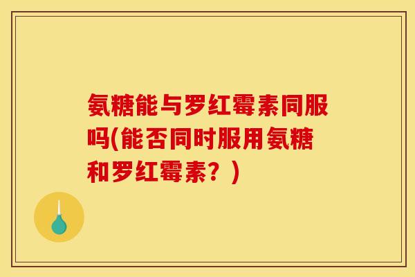 氨糖能与罗红霉素同服吗(能否同时服用氨糖和罗红霉素？)
