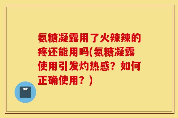 氨糖凝露用了火辣辣的疼还能用吗(氨糖凝露使用引发灼热感？如何正确使用？)