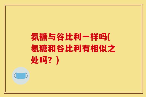 氨糖与谷比利一样吗(氨糖和谷比利有相似之处吗？)