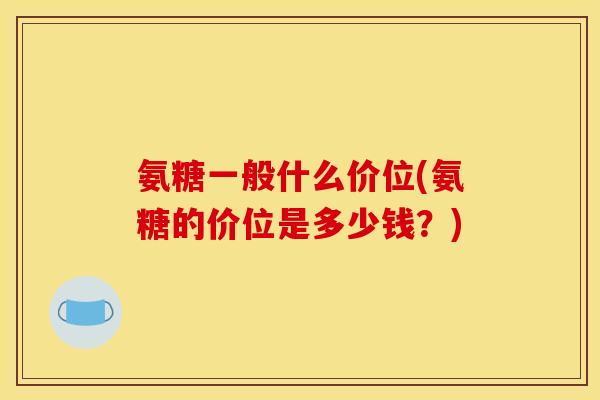 氨糖一般什么价位(氨糖的价位是多少钱？)