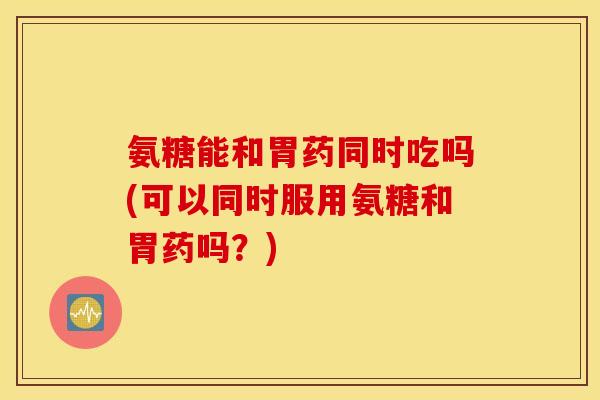 氨糖能和胃药同时吃吗(可以同时服用氨糖和胃药吗？)