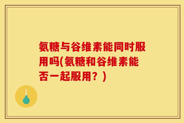 氨糖与谷维素能同时服用吗(氨糖和谷维素能否一起服用？)