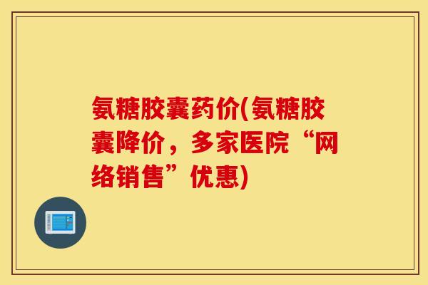 氨糖胶囊药价(氨糖胶囊降价，多家医院“网络销售”优惠)