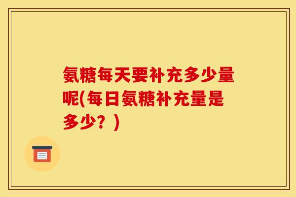 氨糖每天要补充多少量呢(每日氨糖补充量是多少？)