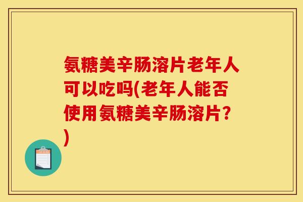 氨糖美辛肠溶片老年人可以吃吗(老年人能否使用氨糖美辛肠溶片？)