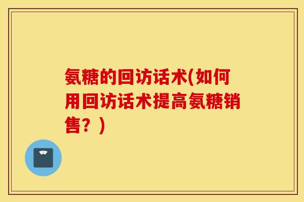 氨糖的回访话术(如何用回访话术提高氨糖销售？)