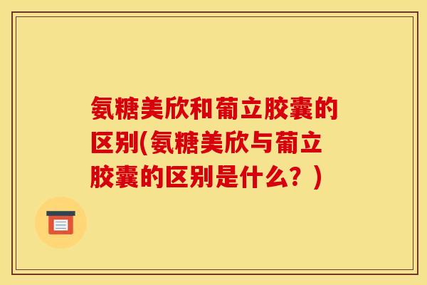 氨糖美欣和葡立胶囊的区别(氨糖美欣与葡立胶囊的区别是什么？)