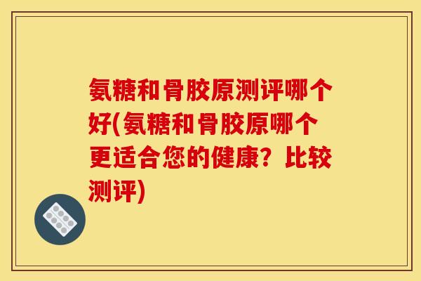 氨糖和骨胶原测评哪个好(氨糖和骨胶原哪个更适合您的健康？比较测评)