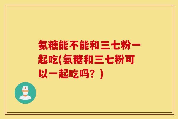 氨糖能不能和三七粉一起吃(氨糖和三七粉可以一起吃吗？)