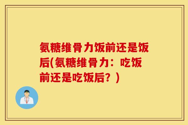 氨糖维骨力饭前还是饭后(氨糖维骨力:吃饭前还是吃饭后?) 氨糖维骨力饭前还是饭后(氨糖维骨力:吃饭前还是吃饭后?)