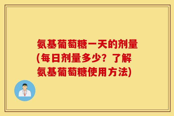 氨基葡萄糖一天的剂量(每日剂量多少？了解氨基葡萄糖使用方法)